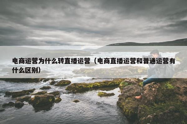 电商运营为什么转直播运营（电商直播运营和普通运营有什么区别）