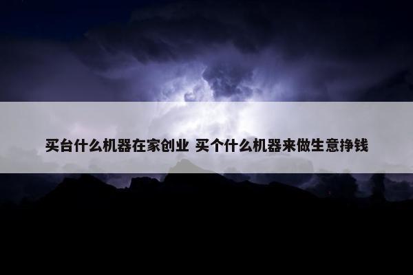 买台什么机器在家创业 买个什么机器来做生意挣钱