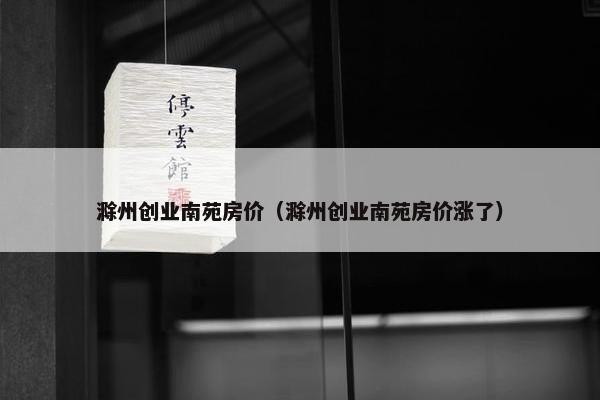 滁州创业南苑房价（滁州创业南苑房价涨了）