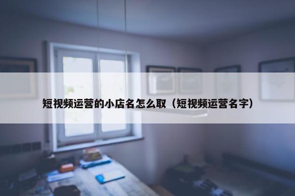 短视频运营的小店名怎么取（短视频运营名字）