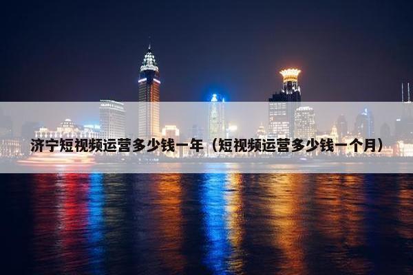 济宁短视频运营多少钱一年（短视频运营多少钱一个月）