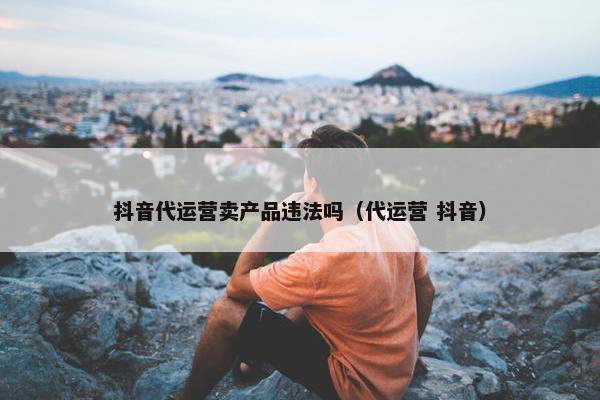 抖音代运营卖产品违法吗（代运营 抖音）