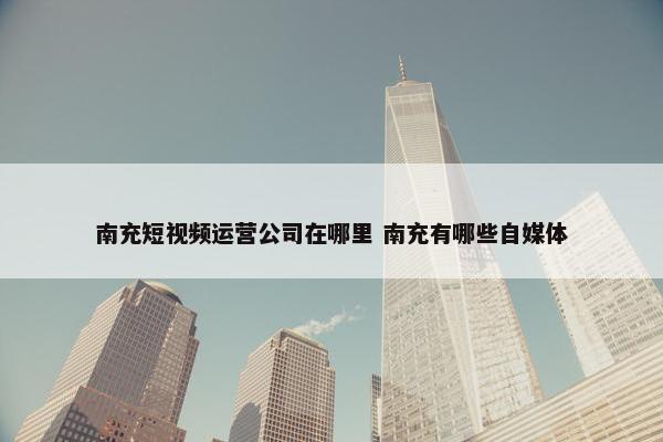 南充短视频运营公司在哪里 南充有哪些自媒体