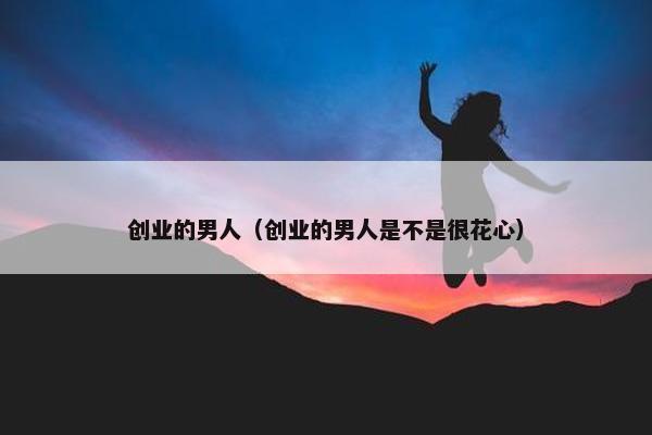 创业的男人（创业的男人是不是很花心）