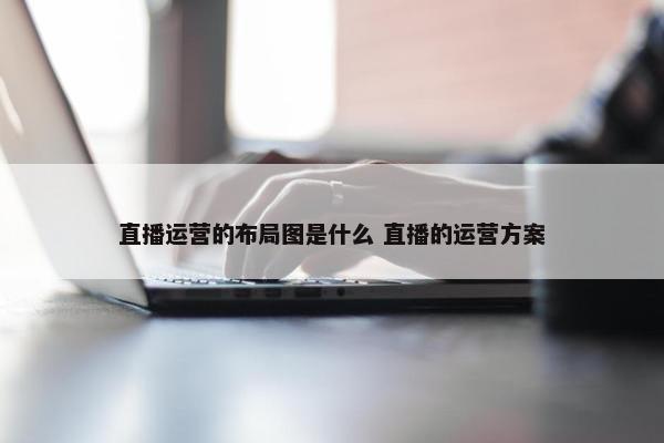 直播运营的布局图是什么 直播的运营方案