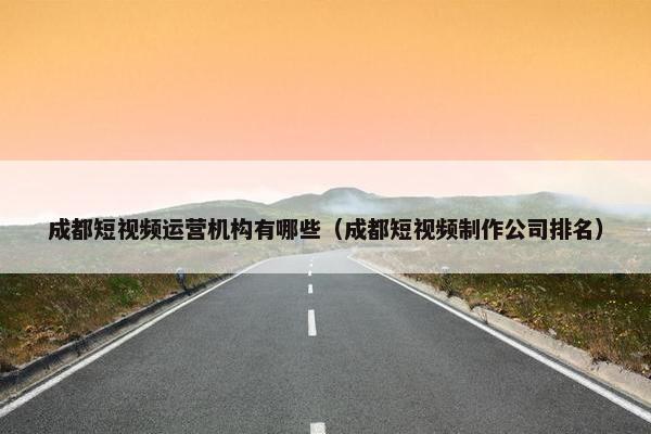 成都短视频运营机构有哪些（成都短视频制作公司排名）