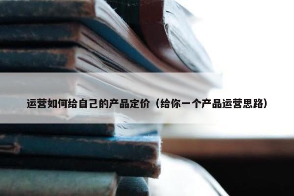 运营如何给自己的产品定价（给你一个产品运营思路）