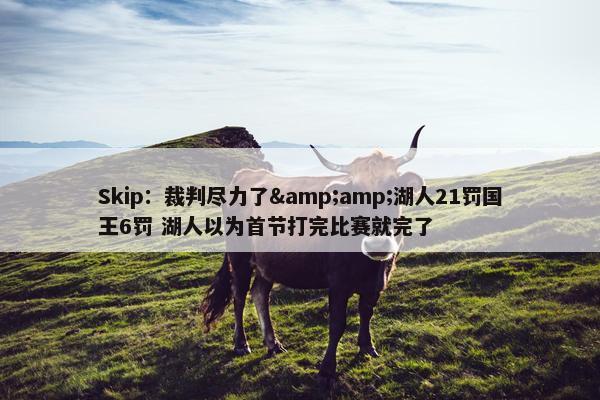 Skip：裁判尽力了&amp;湖人21罚国王6罚 湖人以为首节打完比赛就完了