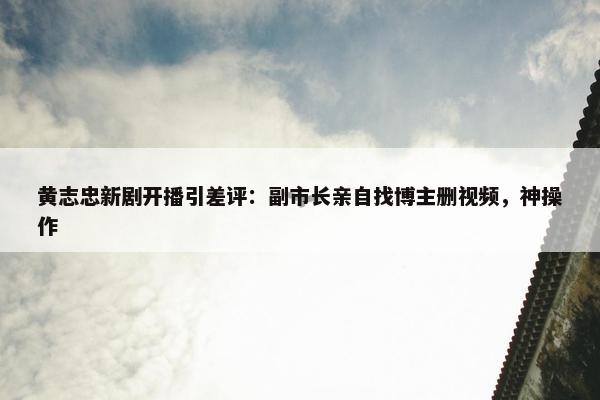 黄志忠新剧开播引差评：副市长亲自找博主删视频，神操作