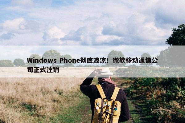 Windows Phone彻底凉凉！微软移动通信公司正式注销