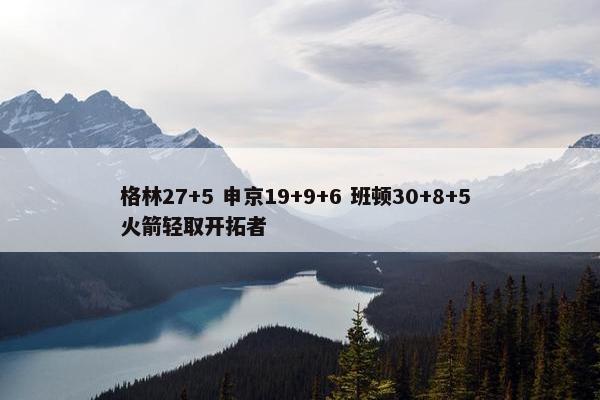 格林27+5 申京19+9+6 班顿30+8+5 火箭轻取开拓者