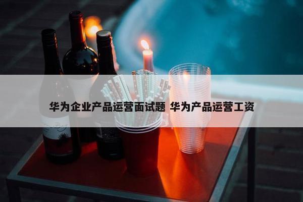 华为企业产品运营面试题 华为产品运营工资