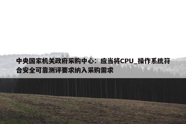 中央国家机关政府采购中心：应当将CPU_操作系统符合安全可靠测评要求纳入采购需求