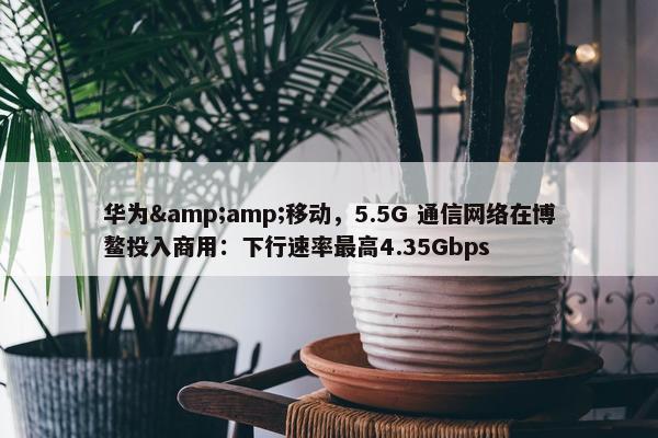 华为&amp;移动，5.5G 通信网络在博鳌投入商用：下行速率最高4.35Gbps