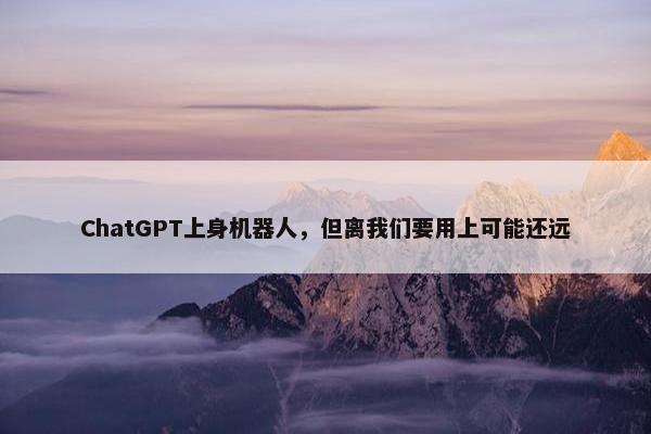 ChatGPT上身机器人，但离我们要用上可能还远