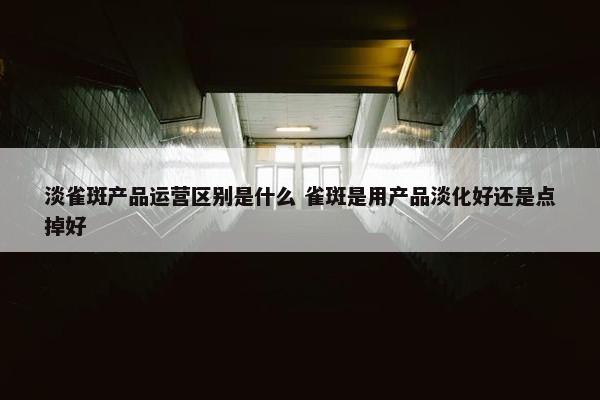 淡雀斑产品运营区别是什么 雀斑是用产品淡化好还是点掉好