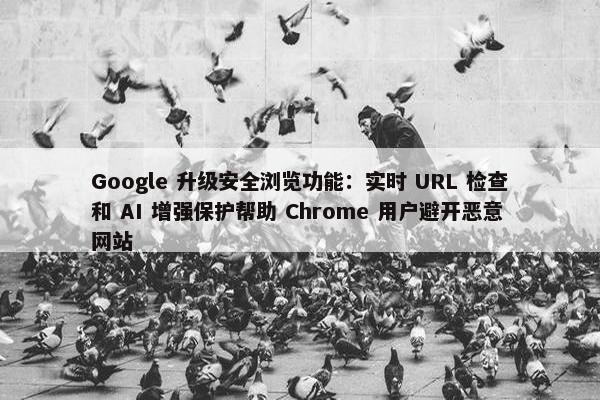 Google 升级安全浏览功能：实时 URL 检查和 AI 增强保护帮助 Chrome 用户避开恶意网站