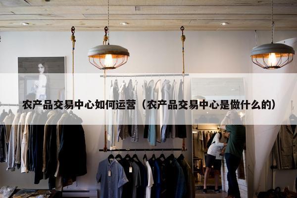 农产品交易中心如何运营（农产品交易中心是做什么的）