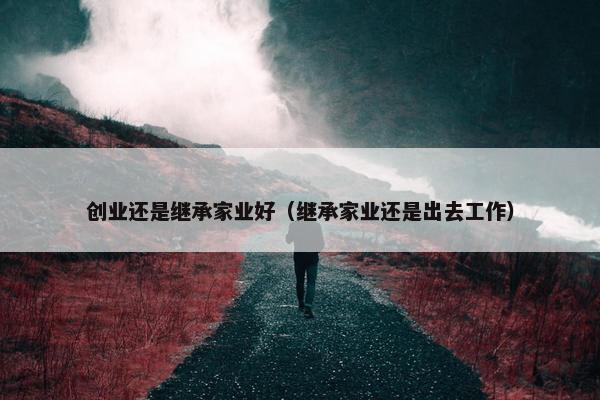 创业还是继承家业好（继承家业还是出去工作）