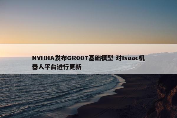 NVIDIA发布GR00T基础模型 对Isaac机器人平台进行更新