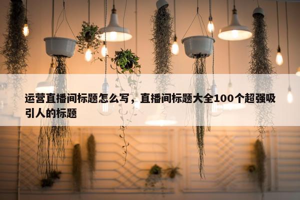 运营直播间标题怎么写，直播间标题大全100个超强吸引人的标题