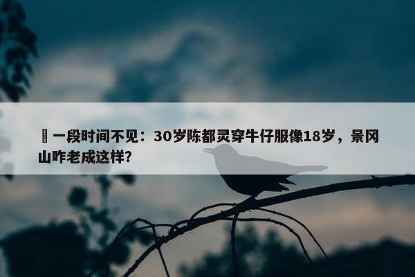  一段时间不见：30岁陈都灵穿牛仔服像18岁，景冈山咋老成这样？