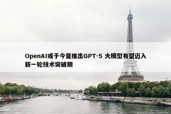 OpenAI或于今夏推出GPT-5 大模型有望迈入新一轮技术突破期