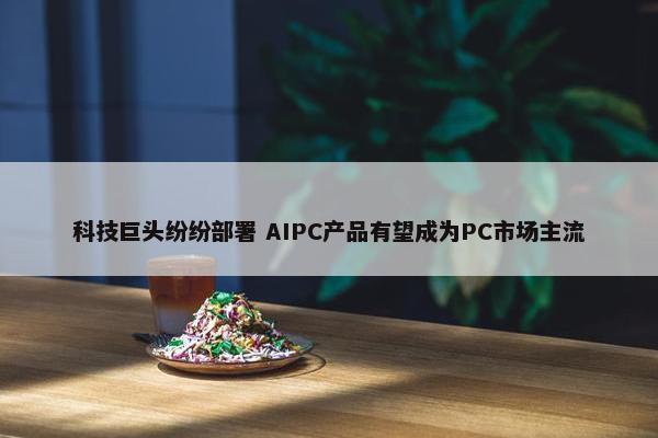 科技巨头纷纷部署 AIPC产品有望成为PC市场主流