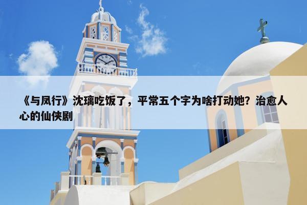 《与凤行》沈璃吃饭了，平常五个字为啥打动她？治愈人心的仙侠剧