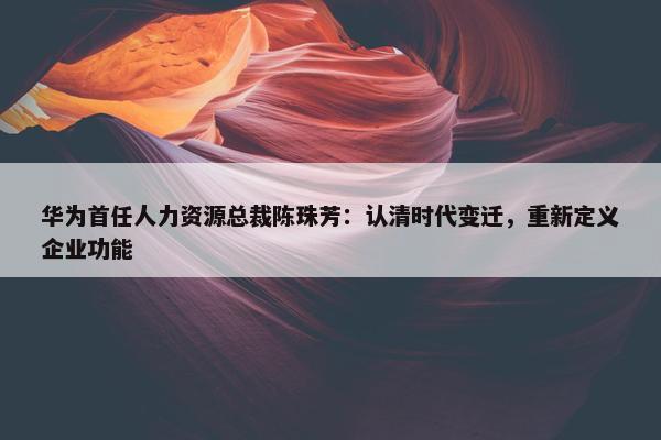 华为首任人力资源总裁陈珠芳：认清时代变迁，重新定义企业功能