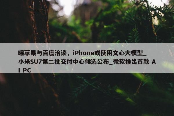 曝苹果与百度洽谈，iPhone或使用文心大模型_ 小米SU7第二批交付中心候选公布_微软推出首款 AI PC