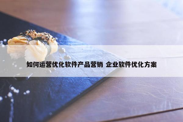 如何运营优化软件产品营销 企业软件优化方案