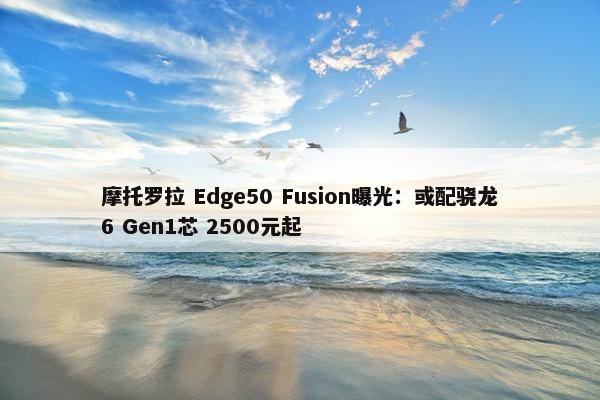 摩托罗拉 Edge50 Fusion曝光：或配骁龙6 Gen1芯 2500元起