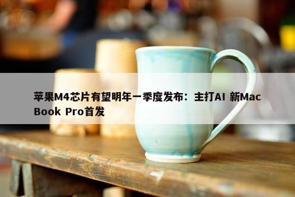 苹果M4芯片有望明年一季度发布：主打AI 新MacBook Pro首发