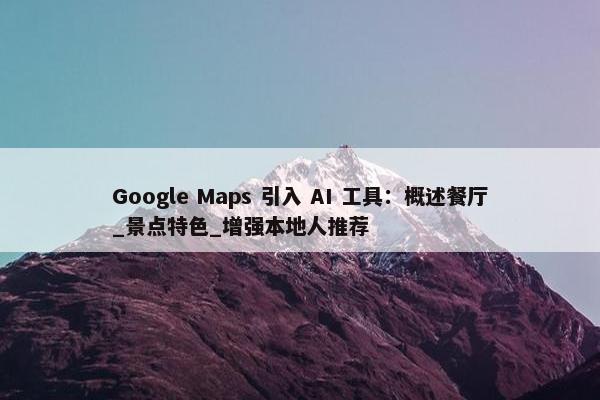 Google Maps 引入 AI 工具：概述餐厅_景点特色_增强本地人推荐
