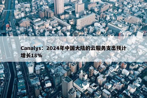 Canalys：2024年中国大陆的云服务支出预计增长18%