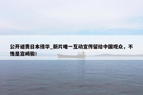 公开谴责日本侵华_新片唯一互动宣传留给中国观众，不愧是宫崎骏！