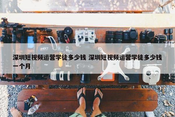 深圳短视频运营学徒多少钱 深圳短视频运营学徒多少钱一个月