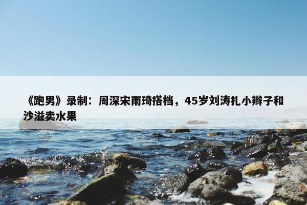 《跑男》录制：周深宋雨琦搭档，45岁刘涛扎小辫子和沙溢卖水果