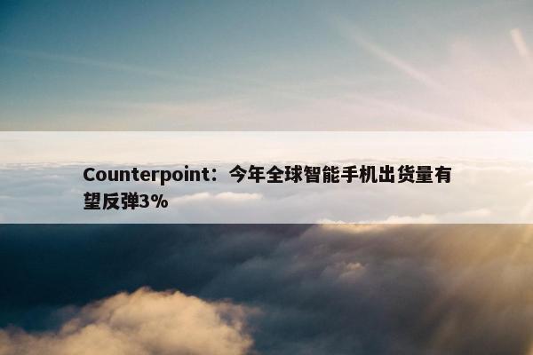 Counterpoint：今年全球智能手机出货量有望反弹3%