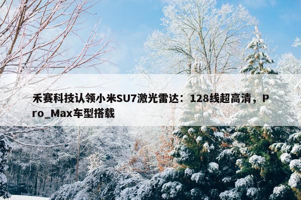 禾赛科技认领小米SU7激光雷达：128线超高清，Pro_Max车型搭载