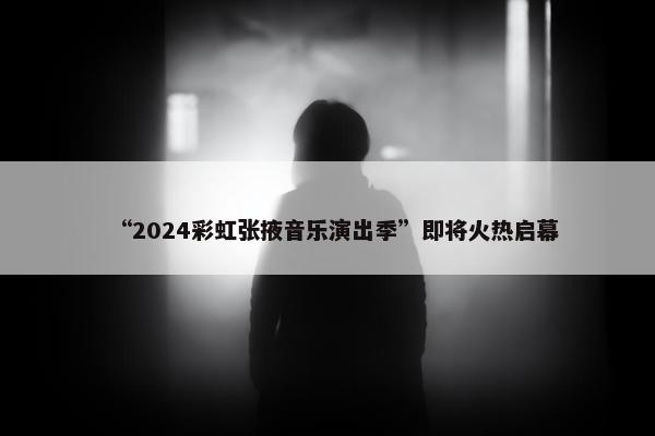 “2024彩虹张掖音乐演出季”即将火热启幕