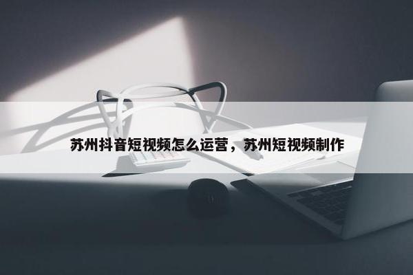 苏州抖音短视频怎么运营，苏州短视频制作