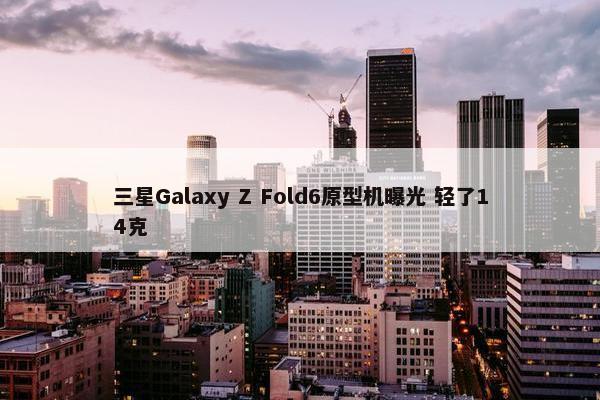 三星Galaxy Z Fold6原型机曝光 轻了14克