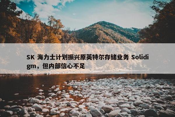 SK 海力士计划振兴原英特尔存储业务 Solidigm，但内部信心不足