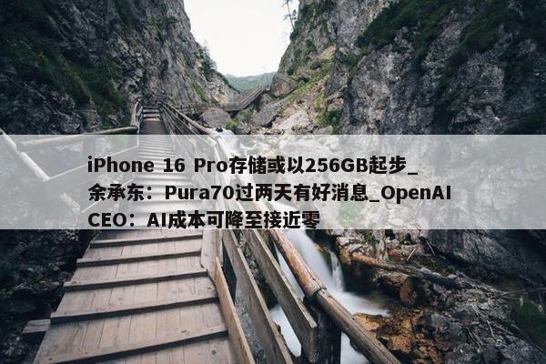 iPhone 16 Pro存储或以256GB起步_余承东：Pura70过两天有好消息_OpenAI CEO：AI成本可降至接近零