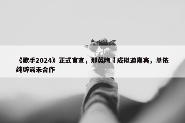 《歌手2024》正式官宣，那英陶喆成拟邀嘉宾，单依纯辟谣未合作