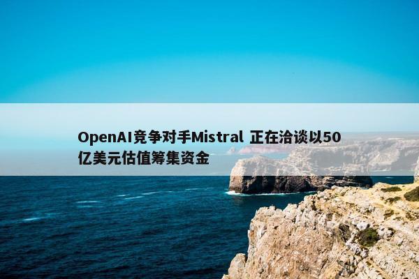 OpenAI竞争对手Mistral 正在洽谈以50亿美元估值筹集资金