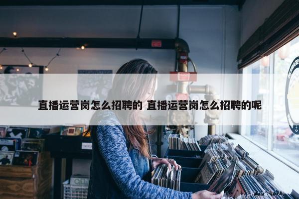 直播运营岗怎么招聘的 直播运营岗怎么招聘的呢