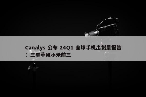 Canalys 公布 24Q1 全球手机出货量报告：三星苹果小米前三